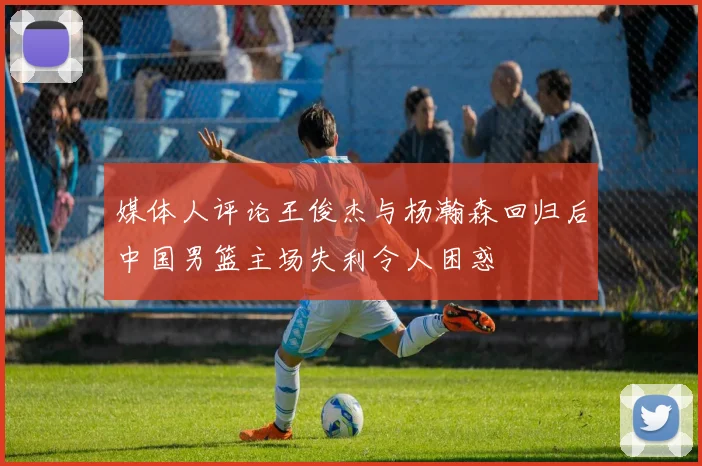 媒体人评论王俊杰与杨瀚森回归后中国男篮主场失利令人困惑