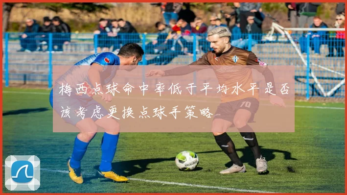 梅西点球命中率低于平均水平是否该考虑更换点球手策略