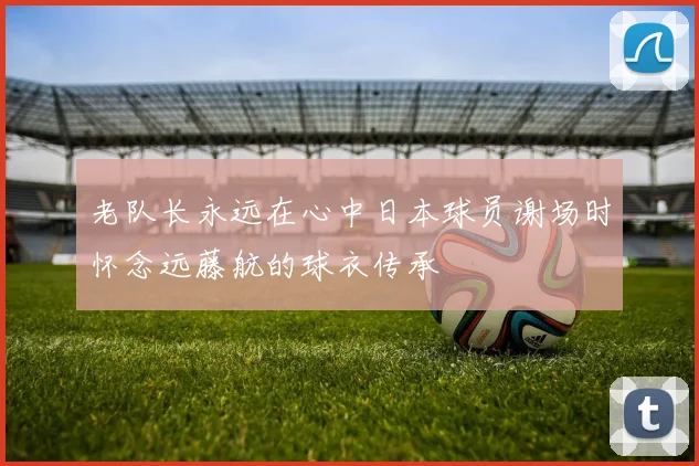 老队长永远在心中日本球员谢场时怀念远藤航的球衣传承