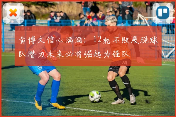 黄博文信心满满：12轮不败展现球队潜力未来必将崛起为强队