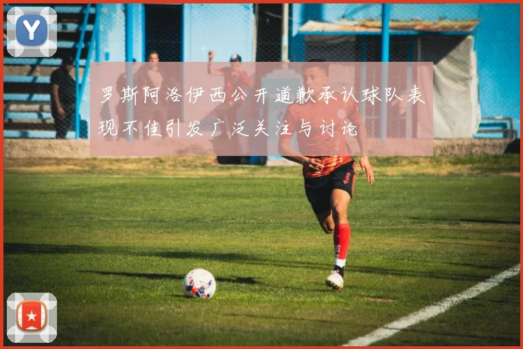 罗斯阿洛伊西公开道歉承认球队表现不佳引发广泛关注与讨论