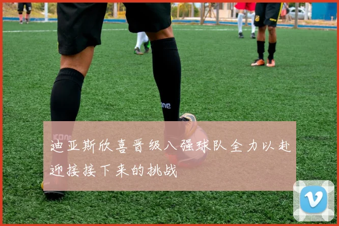迪亚斯欣喜晋级八强球队全力以赴迎接接下来的挑战