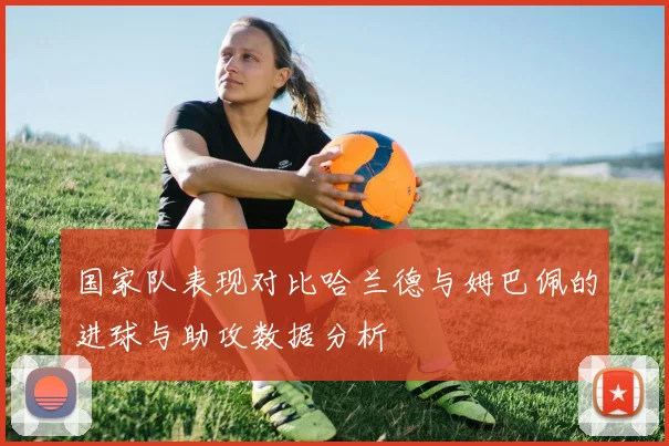 国家队表现对比哈兰德与姆巴佩的进球与助攻数据分析