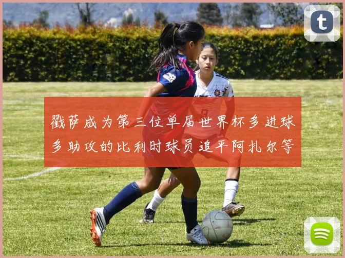 戳萨成为第三位单届世界杯多进球多助攻的比利时球员追平阿扎尔等传奇