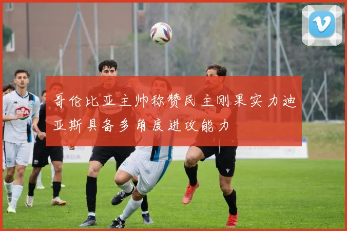 哥伦比亚主帅称赞民主刚果实力迪亚斯具备多角度进攻能力