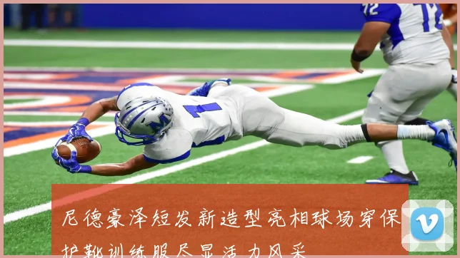 尼德豪泽短发新造型亮相球场穿保护靴训练服尽显活力风采