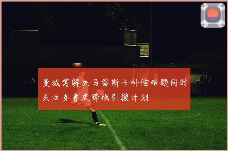 曼城需解决马雷斯卡补偿难题同时关注克鲁皮锋线引援计划