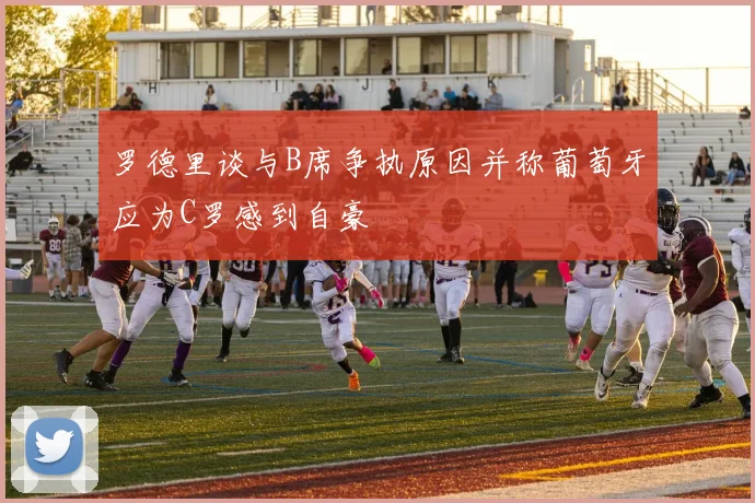 罗德里谈与B席争执原因并称葡萄牙应为C罗感到自豪