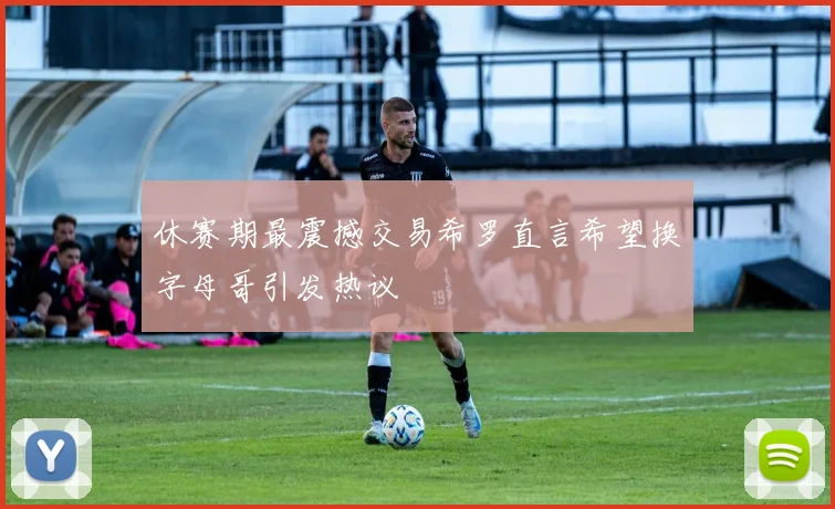 休赛期最震撼交易希罗直言希望换字母哥引发热议