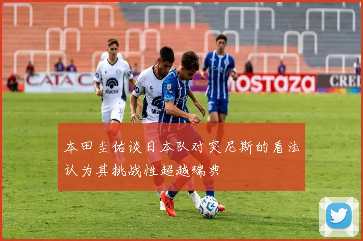 本田圭佑谈日本队对突尼斯的看法认为其挑战性超越瑞典