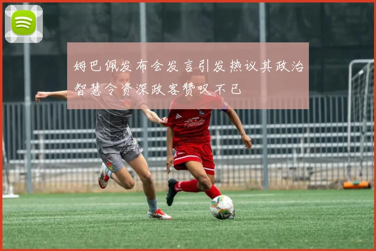 姆巴佩发布会发言引发热议其政治智慧令资深政客赞叹不已