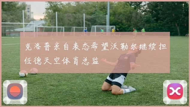 克洛普亲自表态希望沃勒尔继续担任德天空体育总监