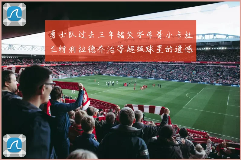 勇士队过去三年错失字母哥小卡杜兰特利拉德乔治等超级球星的遗憾回顾