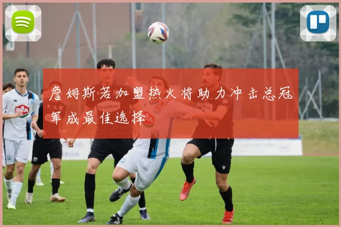 詹姆斯若加盟热火将助力冲击总冠军成最佳选择
